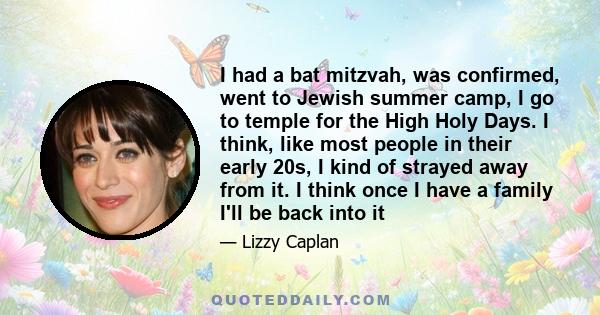 I had a bat mitzvah, was confirmed, went to Jewish summer camp, I go to temple for the High Holy Days. I think, like most people in their early 20s, I kind of strayed away from it. I think once I have a family I'll be