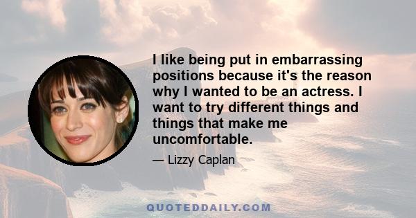 I like being put in embarrassing positions because it's the reason why I wanted to be an actress. I want to try different things and things that make me uncomfortable.