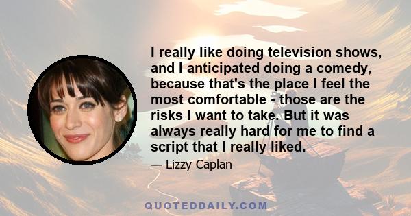 I really like doing television shows, and I anticipated doing a comedy, because that's the place I feel the most comfortable - those are the risks I want to take. But it was always really hard for me to find a script