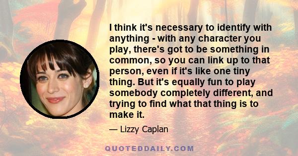 I think it's necessary to identify with anything - with any character you play, there's got to be something in common, so you can link up to that person, even if it's like one tiny thing. But it's equally fun to play