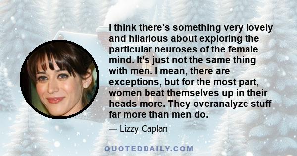 I think there's something very lovely and hilarious about exploring the particular neuroses of the female mind. It's just not the same thing with men. I mean, there are exceptions, but for the most part, women beat