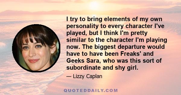 I try to bring elements of my own personality to every character I've played, but I think I'm pretty similar to the character I'm playing now. The biggest departure would have to have been Freaks' and Geeks Sara, who