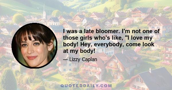 I was a late bloomer. I'm not one of those girls who's like, I love my body! Hey, everybody, come look at my body!