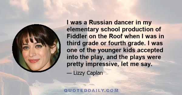 I was a Russian dancer in my elementary school production of Fiddler on the Roof when I was in third grade or fourth grade. I was one of the younger kids accepted into the play, and the plays were pretty impressive, let 