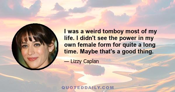 I was a weird tomboy most of my life. I didn't see the power in my own female form for quite a long time. Maybe that's a good thing.