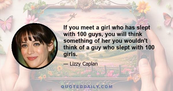 If you meet a girl who has slept with 100 guys, you will think something of her you wouldn't think of a guy who slept with 100 girls.