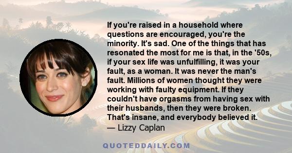 If you're raised in a household where questions are encouraged, you're the minority. It's sad. One of the things that has resonated the most for me is that, in the '50s, if your sex life was unfulfilling, it was your