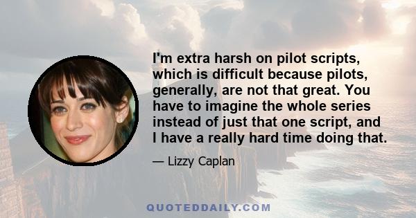 I'm extra harsh on pilot scripts, which is difficult because pilots, generally, are not that great. You have to imagine the whole series instead of just that one script, and I have a really hard time doing that.