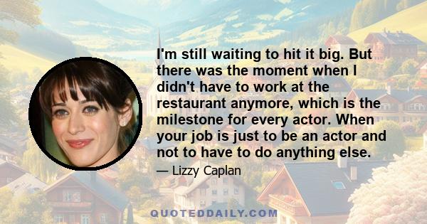 I'm still waiting to hit it big. But there was the moment when I didn't have to work at the restaurant anymore, which is the milestone for every actor. When your job is just to be an actor and not to have to do anything 