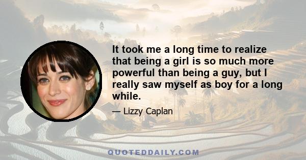 It took me a long time to realize that being a girl is so much more powerful than being a guy, but I really saw myself as boy for a long while.