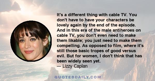 It's a different thing with cable TV. You don't have to have your characters be lovely again by the end of the episode. And in this era of the male antiheroes on cable TV, you don't even need to make them likable; you