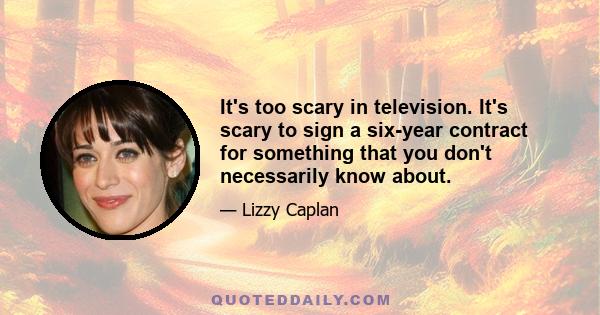 It's too scary in television. It's scary to sign a six-year contract for something that you don't necessarily know about.