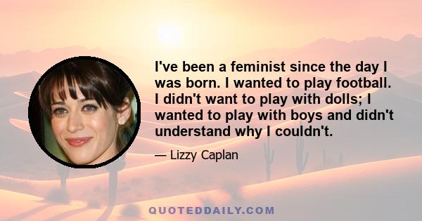 I've been a feminist since the day I was born. I wanted to play football. I didn't want to play with dolls; I wanted to play with boys and didn't understand why I couldn't.