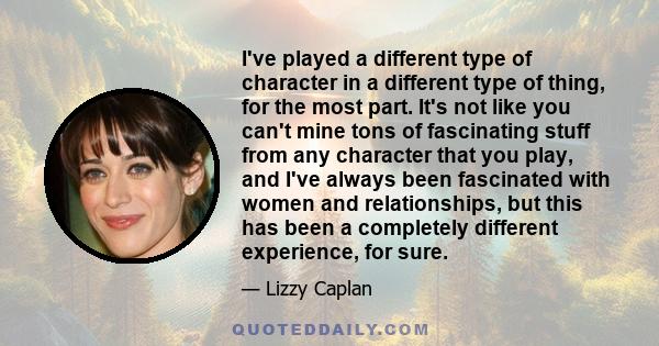 I've played a different type of character in a different type of thing, for the most part. It's not like you can't mine tons of fascinating stuff from any character that you play, and I've always been fascinated with