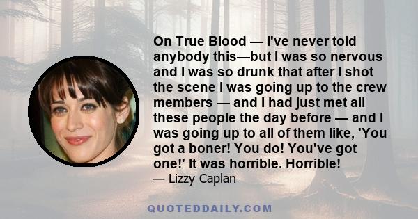 On True Blood — I've never told anybody this—but I was so nervous and I was so drunk that after I shot the scene I was going up to the crew members — and I had just met all these people the day before — and I was going