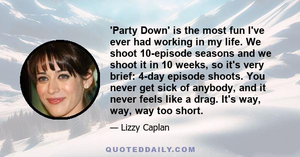 'Party Down' is the most fun I've ever had working in my life. We shoot 10-episode seasons and we shoot it in 10 weeks, so it's very brief: 4-day episode shoots. You never get sick of anybody, and it never feels like a