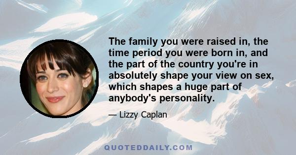 The family you were raised in, the time period you were born in, and the part of the country you're in absolutely shape your view on sex, which shapes a huge part of anybody's personality.