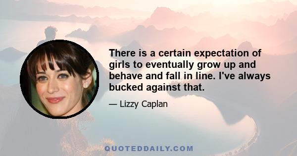 There is a certain expectation of girls to eventually grow up and behave and fall in line. I've always bucked against that.