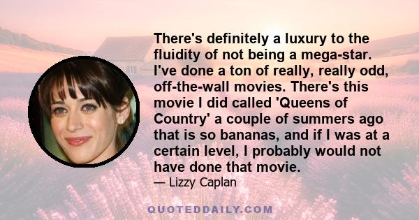 There's definitely a luxury to the fluidity of not being a mega-star. I've done a ton of really, really odd, off-the-wall movies. There's this movie I did called 'Queens of Country' a couple of summers ago that is so