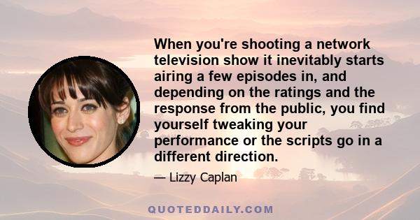 When you're shooting a network television show it inevitably starts airing a few episodes in, and depending on the ratings and the response from the public, you find yourself tweaking your performance or the scripts go