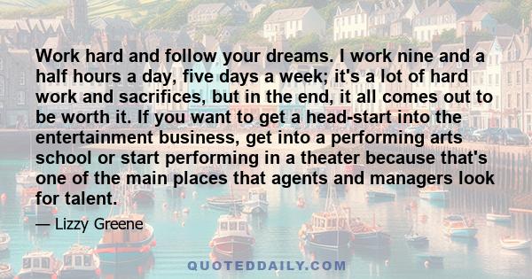 Work hard and follow your dreams. I work nine and a half hours a day, five days a week; it's a lot of hard work and sacrifices, but in the end, it all comes out to be worth it. If you want to get a head-start into the