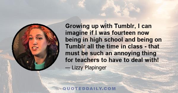 Growing up with Tumblr, I can imagine if I was fourteen now being in high school and being on Tumblr all the time in class - that must be such an annoying thing for teachers to have to deal with!