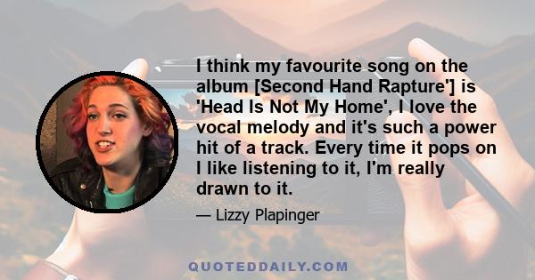 I think my favourite song on the album [Second Hand Rapture'] is 'Head Is Not My Home', I love the vocal melody and it's such a power hit of a track. Every time it pops on I like listening to it, I'm really drawn to it.