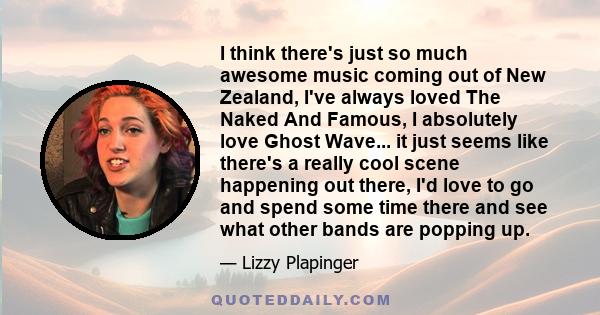 I think there's just so much awesome music coming out of New Zealand, I've always loved The Naked And Famous, I absolutely love Ghost Wave... it just seems like there's a really cool scene happening out there, I'd love