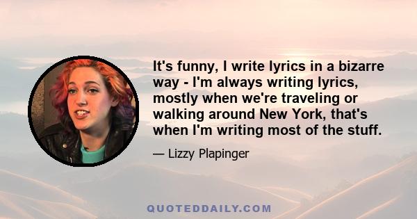 It's funny, I write lyrics in a bizarre way - I'm always writing lyrics, mostly when we're traveling or walking around New York, that's when I'm writing most of the stuff.