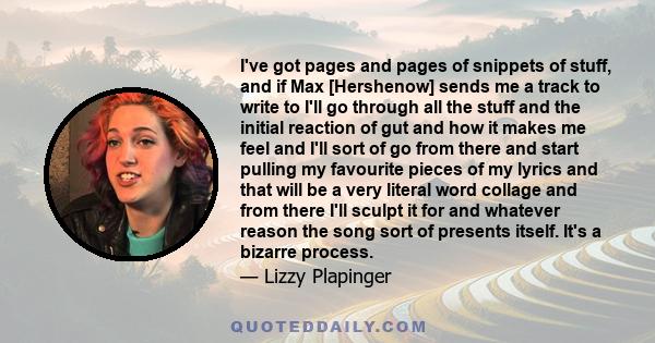 I've got pages and pages of snippets of stuff, and if Max [Hershenow] sends me a track to write to I'll go through all the stuff and the initial reaction of gut and how it makes me feel and I'll sort of go from there