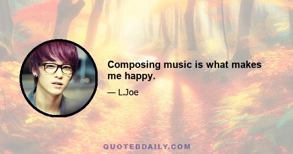 Composing music is what makes me happy.