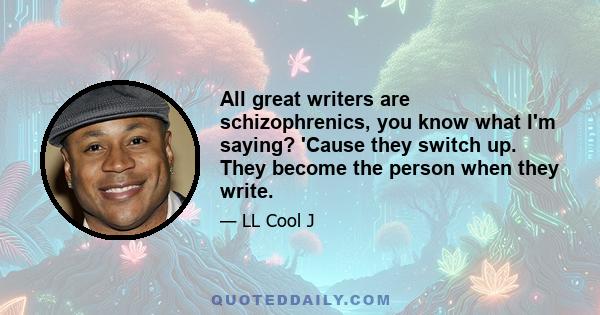 All great writers are schizophrenics, you know what I'm saying? 'Cause they switch up. They become the person when they write.