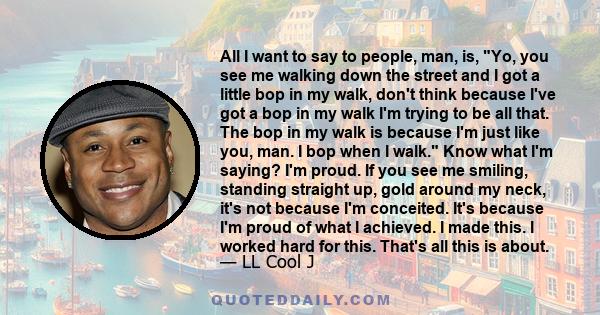 All I want to say to people, man, is, Yo, you see me walking down the street and I got a little bop in my walk, don't think because I've got a bop in my walk I'm trying to be all that. The bop in my walk is because I'm