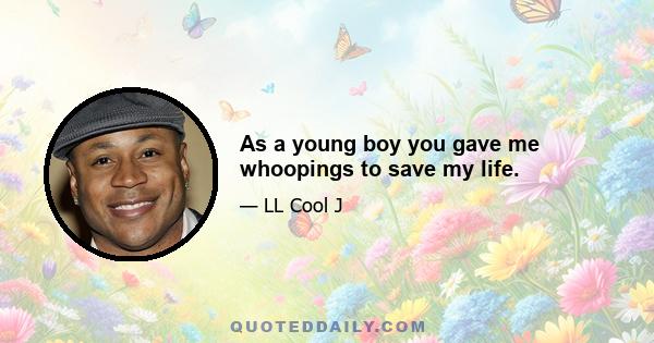 As a young boy you gave me whoopings to save my life.