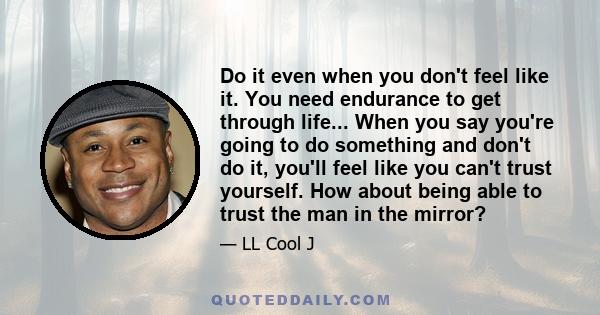 Do it even when you don't feel like it. You need endurance to get through life... When you say you're going to do something and don't do it, you'll feel like you can't trust yourself. How about being able to trust the