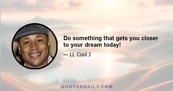 Do something that gets you closer to your dream today!