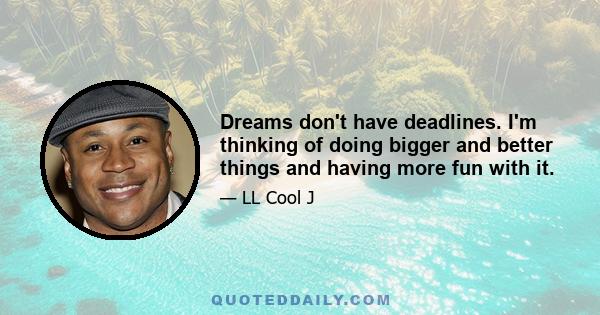 Dreams don't have deadlines. I'm thinking of doing bigger and better things and having more fun with it.