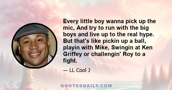 Every little boy wanna pick up the mic, And try to run with the big boys and live up to the real hype. But that's like pickin up a ball, playin with Mike, Swingin at Ken Griffey or challengin' Roy to a fight.