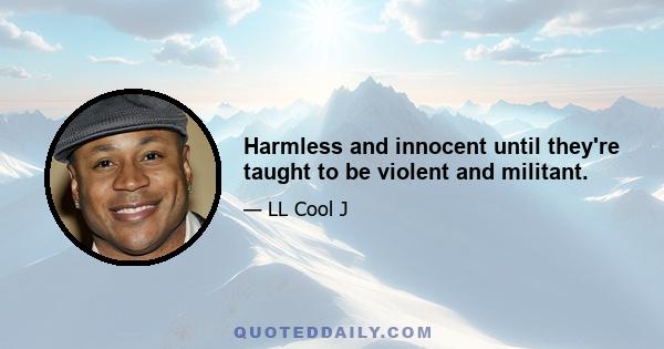 Harmless and innocent until they're taught to be violent and militant.