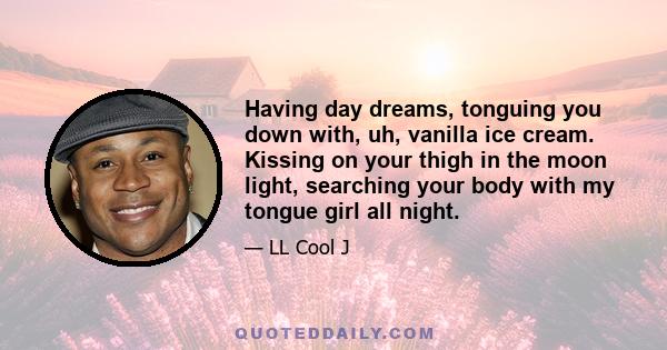 Having day dreams, tonguing you down with, uh, vanilla ice cream. Kissing on your thigh in the moon light, searching your body with my tongue girl all night.