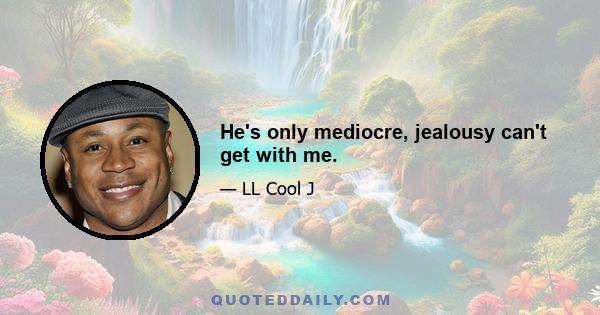 He's only mediocre, jealousy can't get with me.