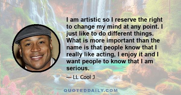 I am artistic so I reserve the right to change my mind at any point. I just like to do different things. What is more important than the name is that people know that I really like acting, I enjoy it and I want people