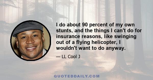 I do about 90 percent of my own stunts, and the things I can't do for insurance reasons, like swinging out of a flying helicopter, I wouldn't want to do anyway.