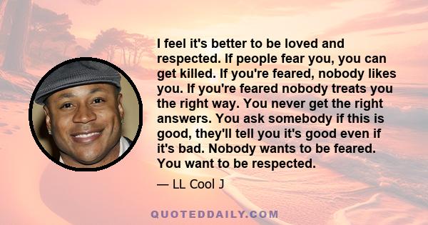 I feel it's better to be loved and respected. If people fear you, you can get killed. If you're feared, nobody likes you. If you're feared nobody treats you the right way. You never get the right answers. You ask