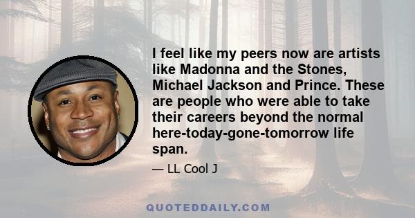 I feel like my peers now are artists like Madonna and the Stones, Michael Jackson and Prince. These are people who were able to take their careers beyond the normal here-today-gone-tomorrow life span.