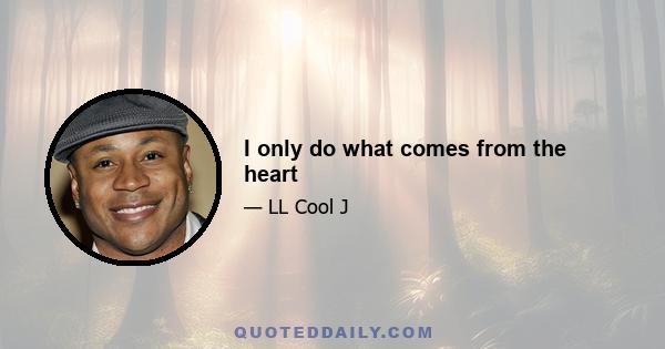 I only do what comes from the heart