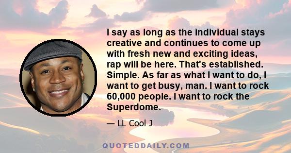 I say as long as the individual stays creative and continues to come up with fresh new and exciting ideas, rap will be here. That's established. Simple. As far as what I want to do, I want to get busy, man. I want to