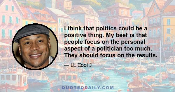 I think that politics could be a positive thing. My beef is that people focus on the personal aspect of a politician too much. They should focus on the results.