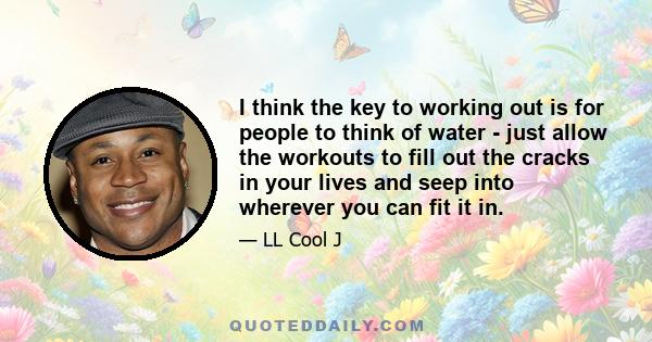 I think the key to working out is for people to think of water - just allow the workouts to fill out the cracks in your lives and seep into wherever you can fit it in.