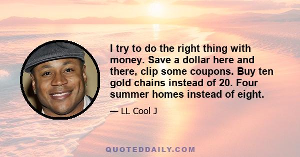 I try to do the right thing with money. Save a dollar here and there, clip some coupons. Buy ten gold chains instead of 20. Four summer homes instead of eight.